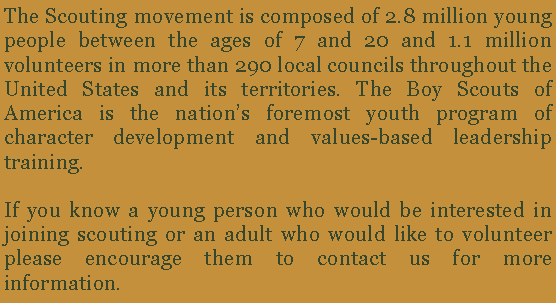 Text Box: The Scouting movement is composed of 2.8 million young people between the ages of 7 and 20 and 1.1 million volunteers in more than 290 local councils throughout the United States and its territories. The Boy Scouts of America is the nations foremost youth program of character development and values-based leadership training. If you know a young person who would be interested in joining scouting or an adult who would like to volunteer please encourage them to contact us for more information. 